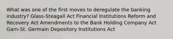 What was one of the first moves to deregulate the banking industry? Glass-Steagall Act Financial Institutions Reform and Recovery Act Amendments to the Bank Holding Company Act Garn-St. Germain Depository Institutions Act