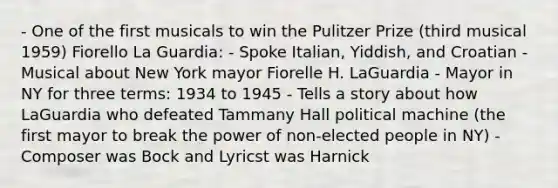 - One of the first musicals to win the Pulitzer Prize (third musical 1959) Fiorello La Guardia: - Spoke Italian, Yiddish, and Croatian - Musical about New York mayor Fiorelle H. LaGuardia - Mayor in NY for three terms: 1934 to 1945 - Tells <a href='https://www.questionai.com/knowledge/kqeGMvZZDO-a-story' class='anchor-knowledge'>a story</a> about how LaGuardia who defeated Tammany Hall political machine (the first mayor to break the power of non-elected people in NY) - Composer was Bock and Lyricst was Harnick