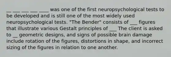 __ ___ ___ ___ ____ was one of the first neuropsychological tests to be developed and is still one of the most widely used neuropsychological tests. "The Bender" consists of ___ figures that illustrate various Gestalt principles of ___ The client is asked to __ geometric designs, and signs of possible brain damage include rotation of the figures, distortions in shape, and incorrect sizing of the figures in relation to one another.