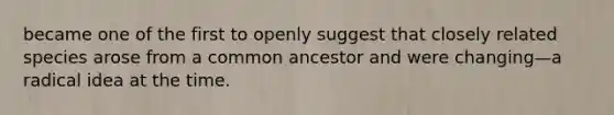 became one of the first to openly suggest that closely related species arose from a common ancestor and were changing—a radical idea at the time.