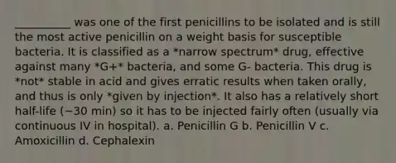 __________ was one of the first penicillins to be isolated and is still the most active penicillin on a weight basis for susceptible bacteria. It is classified as a *narrow spectrum* drug, effective against many *G+* bacteria, and some G- bacteria. This drug is *not* stable in acid and gives erratic results when taken orally, and thus is only *given by injection*. It also has a relatively short half-life (~30 min) so it has to be injected fairly often (usually via continuous IV in hospital). a. Penicillin G b. Penicillin V c. Amoxicillin d. Cephalexin