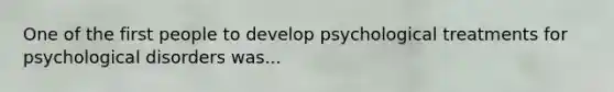 One of the first people to develop psychological treatments for psychological disorders was...