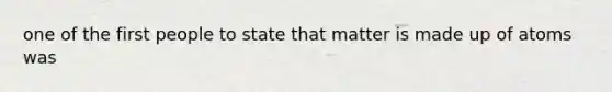 one of the first people to state that matter is made up of atoms was