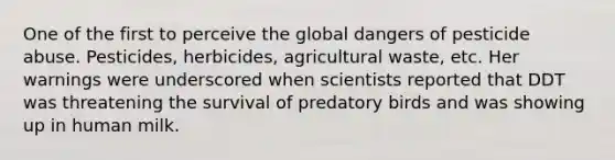 One of the first to perceive the global dangers of pesticide abuse. Pesticides, herbicides, agricultural waste, etc. Her warnings were underscored when scientists reported that DDT was threatening the survival of predatory birds and was showing up in human milk.