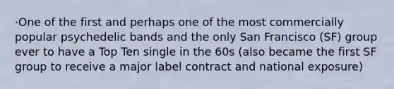 ·One of the first and perhaps one of the most commercially popular psychedelic bands and the only San Francisco (SF) group ever to have a Top Ten single in the 60s (also became the first SF group to receive a major label contract and national exposure)