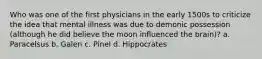 Who was one of the first physicians in the early 1500s to criticize the idea that mental illness was due to demonic possession (although he did believe the moon influenced the brain)? a. Paracelsus b. Galen c. Pinel d. Hippocrates