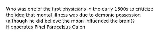 Who was one of the first physicians in the early 1500s to criticize the idea that mental illness was due to demonic possession (although he did believe the moon influenced the brain)? Hippocrates Pinel Paracelsus Galen