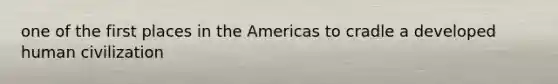 one of the first places in the Americas to cradle a developed human civilization