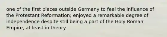 one of the first places outside Germany to feel the influence of the Protestant Reformation; enjoyed a remarkable degree of independence despite still being a part of the Holy Roman Empire, at least in theory