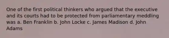 One of the first political thinkers who argued that the executive and its courts had to be protected from parliamentary meddling was a. Ben Franklin b. John Locke c. James Madison d. John Adams