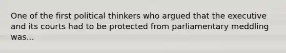 One of the first political thinkers who argued that the executive and its courts had to be protected from parliamentary meddling was...