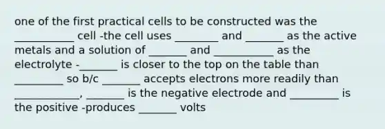 one of the first practical cells to be constructed was the ___________ cell -the cell uses ________ and _______ as the active metals and a solution of _______ and ___________ as the electrolyte -_______ is closer to the top on the table than _________ so b/c _______ accepts electrons more readily than ____________, _______ is the negative electrode and _________ is the positive -produces _______ volts