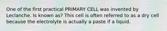 One of the first practical PRIMARY CELL was invented by Leclanche. Is known as? This cell is often referred to as a dry cell because the electrolyte is actually a paste if a liquid.