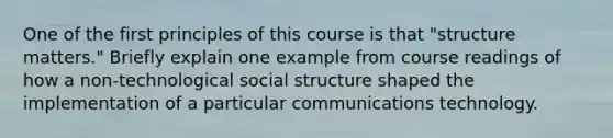 One of the first principles of this course is that "structure matters." Briefly explain one example from course readings of how a non-technological social structure shaped the implementation of a particular communications technology.