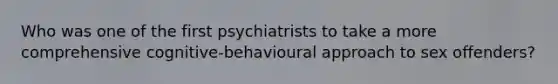 Who was one of the first psychiatrists to take a more comprehensive cognitive-behavioural approach to sex offenders?