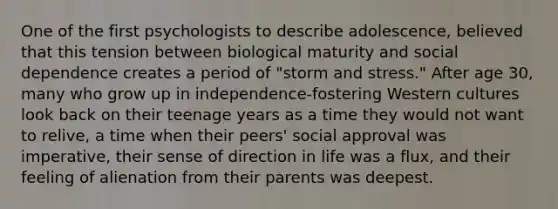 One of the first psychologists to describe adolescence, believed that this tension between biological maturity and social dependence creates a period of "storm and stress." After age 30, many who grow up in independence-fostering Western cultures look back on their teenage years as a time they would not want to relive, a time when their peers' social approval was imperative, their sense of direction in life was a flux, and their feeling of alienation from their parents was deepest.