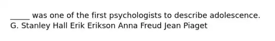 _____ was one of the first psychologists to describe adolescence. G. Stanley Hall Erik Erikson Anna Freud Jean Piaget