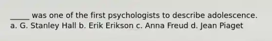 _____ was one of the first psychologists to describe adolescence. a. G. Stanley Hall b. Erik Erikson c. Anna Freud d. Jean Piaget