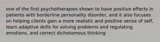 one of the first psychotherapies shown to have positive effects in patients with borderline personality disorder, and it also focuses on helping clients gain a more realistic and positive sense of self, learn adaptive skills for solving problems and regulating emotions, and correct dichotomous thinking