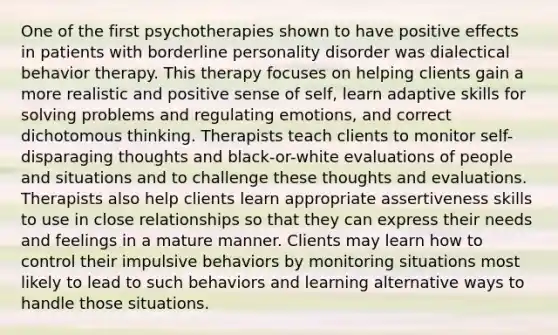 One of the first psychotherapies shown to have positive effects in patients with borderline personality disorder was dialectical behavior therapy. This therapy focuses on helping clients gain a more realistic and positive sense of self, learn adaptive skills for solving problems and regulating emotions, and correct dichotomous thinking. Therapists teach clients to monitor self-disparaging thoughts and black-or-white evaluations of people and situations and to challenge these thoughts and evaluations. Therapists also help clients learn appropriate assertiveness skills to use in close relationships so that they can express their needs and feelings in a mature manner. Clients may learn how to control their impulsive behaviors by monitoring situations most likely to lead to such behaviors and learning alternative ways to handle those situations.