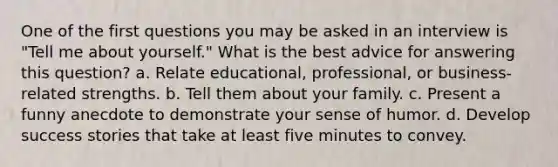 One of the first questions you may be asked in an interview is "Tell me about yourself." What is the best advice for answering this question? a. Relate educational, professional, or business-related strengths. b. Tell them about your family. c. Present a funny anecdote to demonstrate your sense of humor. d. Develop success stories that take at least five minutes to convey.