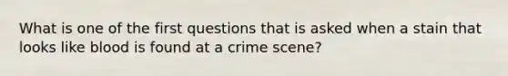 What is one of the first questions that is asked when a stain that looks like blood is found at a crime scene?