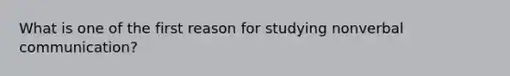 What is one of the first reason for studying nonverbal communication?