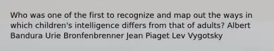 Who was one of the first to recognize and map out the ways in which children's intelligence differs from that of adults? Albert Bandura Urie Bronfenbrenner Jean Piaget Lev Vygotsky