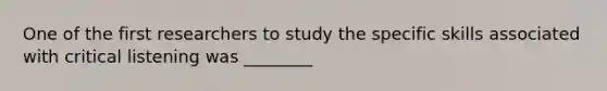 One of the first researchers to study the specific skills associated with critical listening was ________