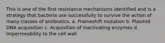 This is one of the first resistance mechanisms identified and is a strategy that bacteria use successfully to survive the action of many classes of antibiotics. a. Frameshift mutation b. Plasmid DNA acquisition c. Acquisition of inactivating enzymes d. Impermeability to the cell wall