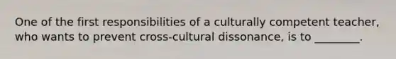 One of the first responsibilities of a culturally competent teacher, who wants to prevent cross-cultural dissonance, is to ________.