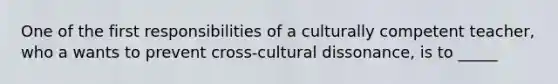 One of the first responsibilities of a culturally competent teacher, who a wants to prevent cross-cultural dissonance, is to _____