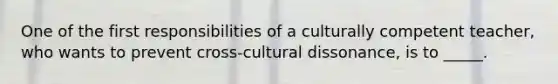 One of the first responsibilities of a culturally competent teacher, who wants to prevent cross-cultural dissonance, is to _____.