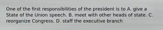 One of the first responsibilities of the president is to A. give a State of the Union speech. B. meet with other heads of state. C. reorganize Congress. D. staff the executive branch