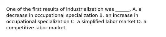 One of the first results of industrialization was ______. A. a decrease in occupational specialization B. an increase in occupational specialization C. a simplified labor market D. a competitive labor market