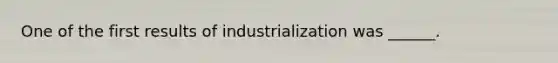 One of the first results of industrialization was ______.