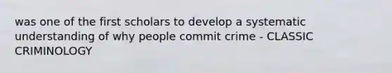was one of the first scholars to develop a systematic understanding of why people commit crime - CLASSIC CRIMINOLOGY