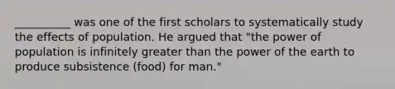 __________ was one of the first scholars to systematically study the effects of population. He argued that "the power of population is infinitely greater than the power of the earth to produce subsistence (food) for man."