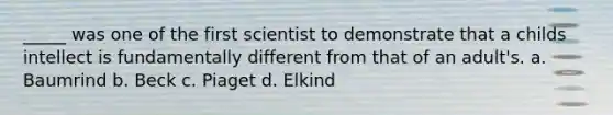 _____ was one of the first scientist to demonstrate that a childs intellect is fundamentally different from that of an adult's. a. Baumrind b. Beck c. Piaget d. Elkind