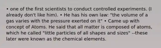 • one of the first scientists to conduct controlled experiments. (I already don't like him). • He has his own law: "the volume of a gas varies with the pressure exerted on it" • Came up with concept of Atoms. He said that all matter is composed of atoms, which he called "little particles of all shapes and sizes" --these later were known as the chemical elements.