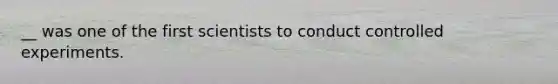 __ was one of the first scientists to conduct controlled experiments.