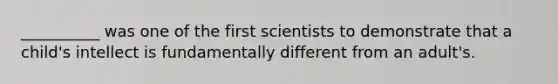 __________ was one of the first scientists to demonstrate that a child's intellect is fundamentally different from an adult's.