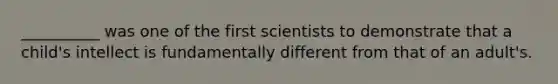 __________ was one of the first scientists to demonstrate that a child's intellect is fundamentally different from that of an adult's.