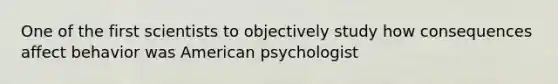 One of the first scientists to objectively study how consequences affect behavior was American psychologist