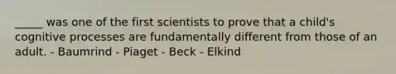 _____ was one of the first scientists to prove that a child's cognitive processes are fundamentally different from those of an adult. - Baumrind - Piaget - Beck - Elkind