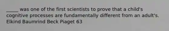 _____ was one of the first scientists to prove that a child's cognitive processes are fundamentally different from an adult's. Elkind Baumrind Beck Piaget 63