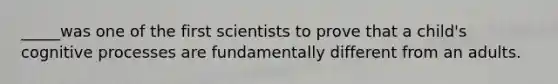 _____was one of the first scientists to prove that a child's cognitive processes are fundamentally different from an adults.