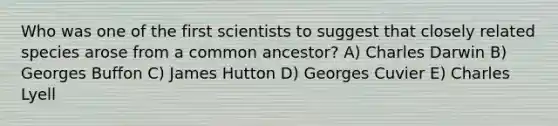 Who was one of the first scientists to suggest that closely related species arose from a common ancestor? A) Charles Darwin B) Georges Buffon C) James Hutton D) Georges Cuvier E) Charles Lyell