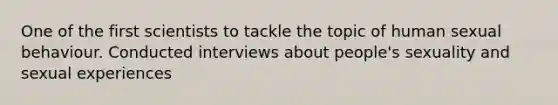 One of the first scientists to tackle the topic of human sexual behaviour. Conducted interviews about people's sexuality and sexual experiences