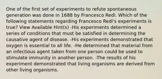 One of the first set of experiments to refute spontaneous generation was done in 1688 by Francesco Redi. Which of the following statements regarding Francesco Redi's experiments is true? View Available Hint(s) -His experiments determined a series of conditions that must be satisfied in determining the causative agent of disease. -His experiments demonstrated that oxygen is essential to all life. -He determined that material from an infectious agent taken from one person could be used to stimulate immunity in another person. -The results of his experiment demonstrated that living organisms are derived from other living organisms.